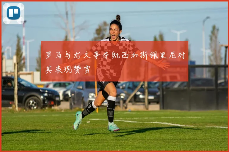 罗马与尤文争夺凯西加斯佩里尼对其表现赞赏