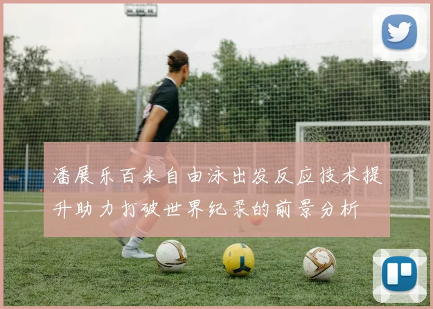 潘展乐百米自由泳出发反应技术提升助力打破世界纪录的前景分析