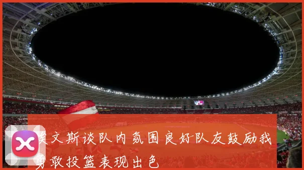 埃文斯谈队内氛围良好队友鼓励我勇敢投篮表现出色