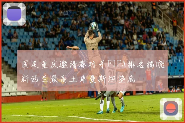 国足重庆邀请赛对手FIFA排名揭晓新西兰最高土库曼斯坦垫底