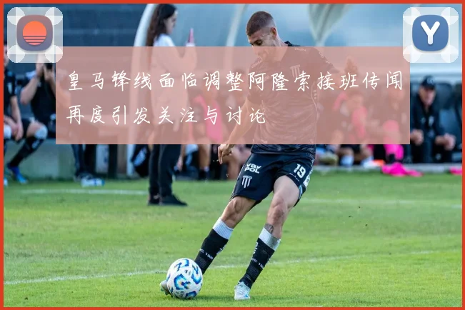 皇马锋线面临调整阿隆索接班传闻再度引发关注与讨论