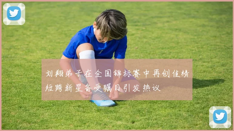 刘翔弟子在全国锦标赛中再创佳绩短跨新星备受瞩目引发热议
