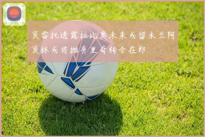 莫雷托透露拉比奥未来或留米兰阿莫林或将抛弃里奇转会在即