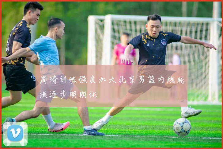 周琦训练强度加大北京男篮内线轮换逐步明朗化