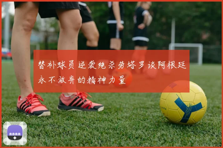 替补球员逆袭绝杀劳塔罗谈阿根廷永不放弃的精神力量