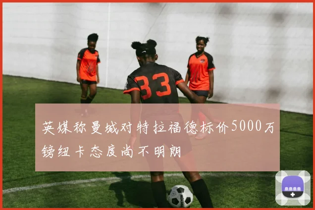 英媒称曼城对特拉福德标价5000万镑纽卡态度尚不明朗
