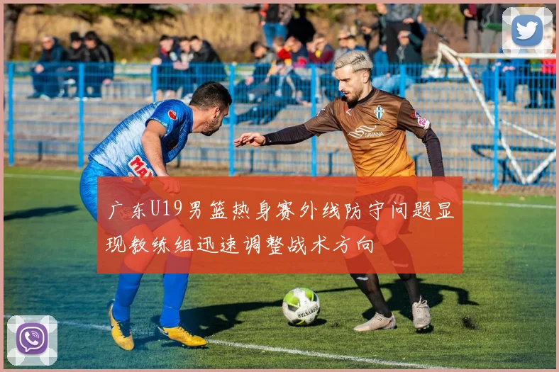 广东U19男篮热身赛外线防守问题显现教练组迅速调整战术方向