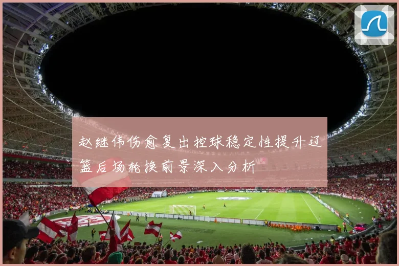 赵继伟伤愈复出控球稳定性提升辽篮后场轮换前景深入分析