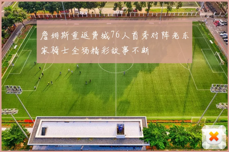 詹姆斯重返费城76人首秀对阵老东家骑士全场精彩故事不断