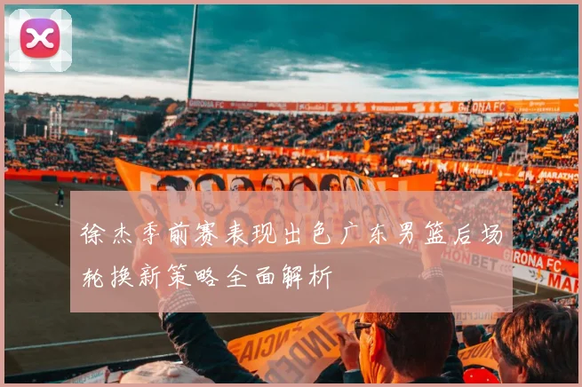 徐杰季前赛表现出色广东男篮后场轮换新策略全面解析