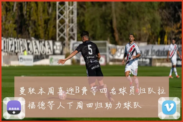 曼联本周喜迎B费等四名球员归队拉什福德等人下周回归助力球队